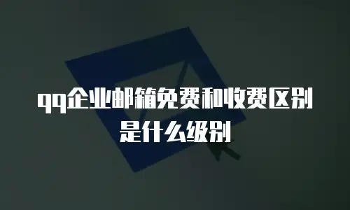 qq企业邮箱免费和收费区别是什么级别