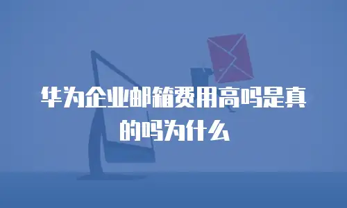 华为企业邮箱费用高吗是真的吗为什么