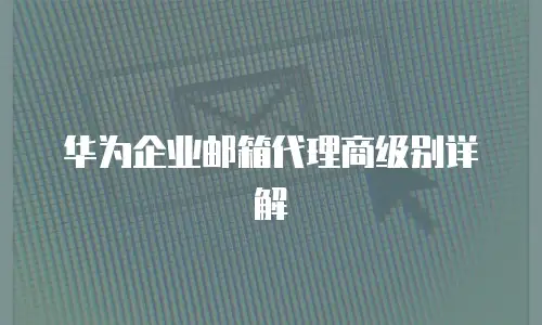 华为企业邮箱代理商级别详解