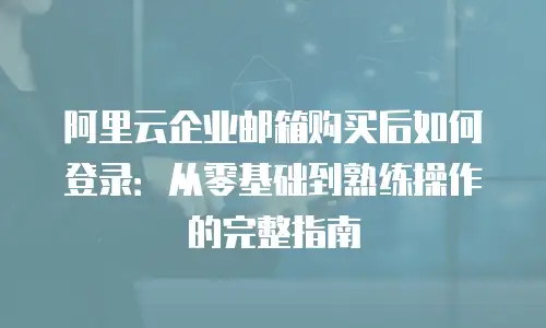 阿里云企业邮箱购买后如何登录:从零基础到熟练操作的完整指南
