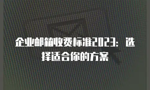 企业邮箱收费标准2023：选择适合你的方案
