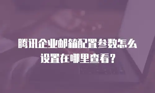 腾讯企业邮箱配置参数怎么设置在哪里查看？