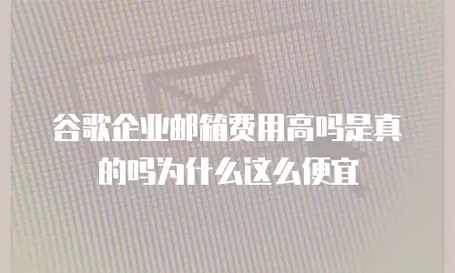谷歌企业邮箱费用高吗是真的吗为什么这么便宜