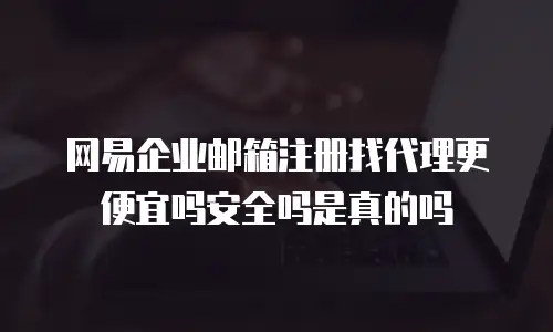  网易企业邮箱注册找代理更便宜吗安全吗是真的吗
