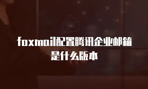 foxmail配置腾讯企业邮箱是什么版本