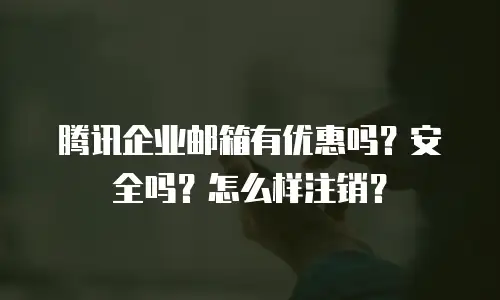 腾讯企业邮箱有优惠吗?安全吗?怎么样注销?