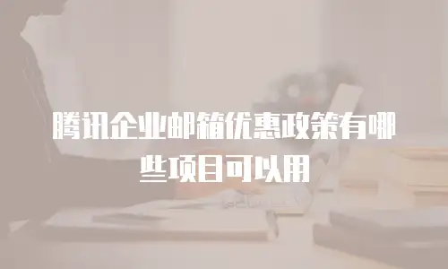 腾讯企业邮箱优惠政策有哪些项目可以用