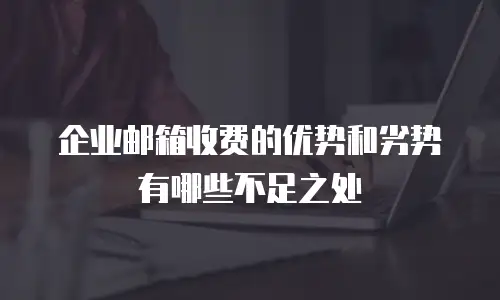 企业邮箱收费的优势和劣势有哪些不足之处