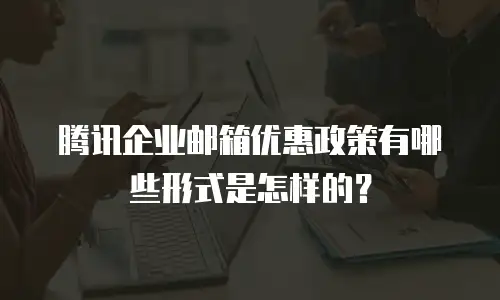 腾讯企业邮箱优惠政策有哪些形式是怎样的？