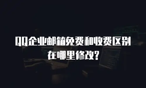 QQ企业邮箱免费和收费区别在哪里修改?