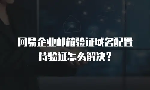 网易企业邮箱验证域名配置待验证怎么解决?