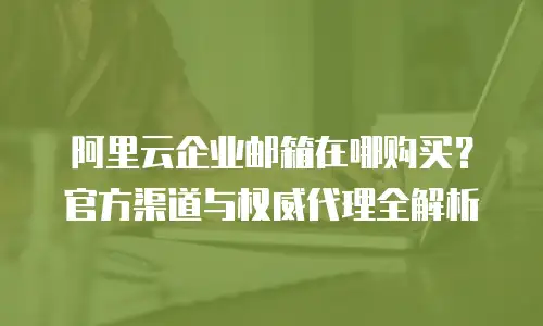 阿里云企业邮箱在哪购买？官方渠道与权威代理全解析
