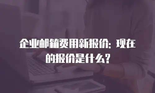 企业邮箱费用新报价: 现在的报价是什么?