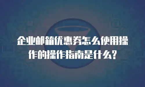 企业邮箱优惠券怎么使用操作的操作指南是什么?