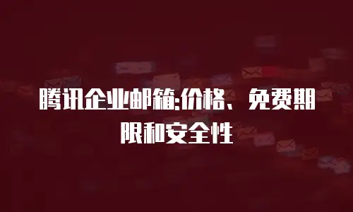 腾讯企业邮箱:价格、免费期限和安全性