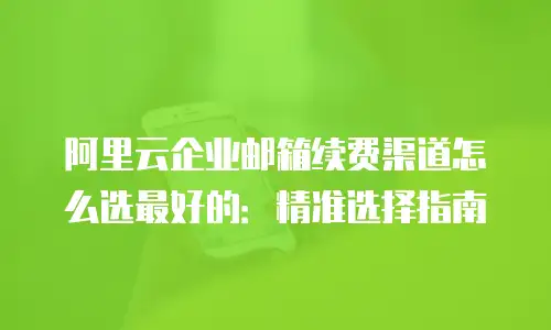 阿里云企业邮箱续费渠道怎么选最好的：精准选择指南