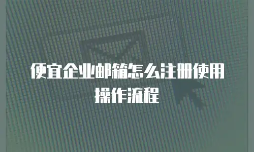便宜企业邮箱怎么注册使用操作流程