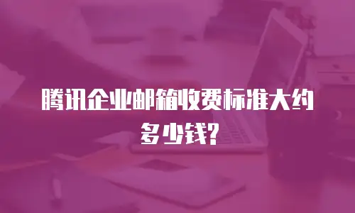 腾讯企业邮箱收费标准大约多少钱?