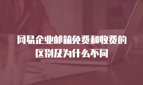  网易企业邮箱免费和收费的区别及为什么不同