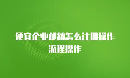 便宜企业邮箱怎么注册操作流程操作