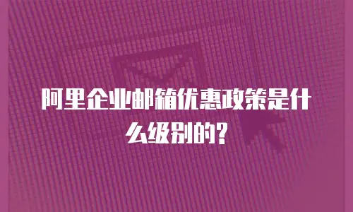 阿里企业邮箱优惠政策是什么级别的?