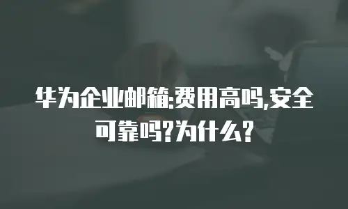 华为企业邮箱:费用高吗,安全可靠吗?为什么?