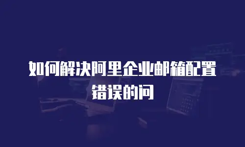 如何解决阿里企业邮箱配置错误的问