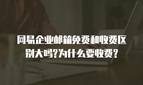 网易企业邮箱免费和收费区别大吗?为什么要收费?