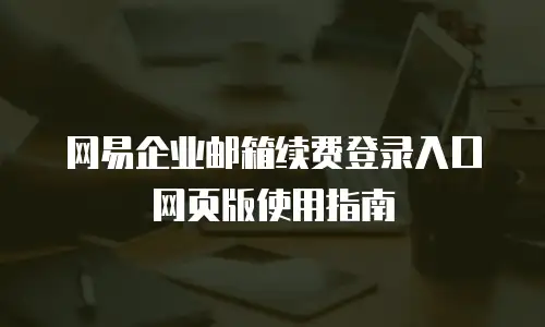 网易企业邮箱续费登录入口网页版使用指南
