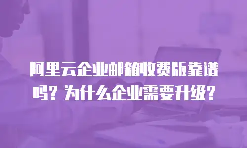 阿里云企业邮箱收费版靠谱吗？为什么企业需要升级？