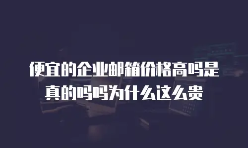 便宜的企业邮箱价格高吗是真的吗吗为什么这么贵