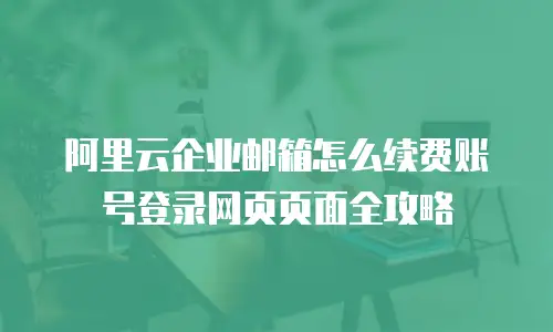 阿里云企业邮箱怎么续费账号登录网页页面全攻略