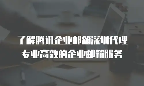 了解腾讯企业邮箱深圳代理专业高效的企业邮箱服务