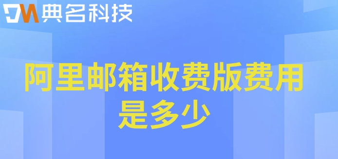 阿里收费邮箱：阿里邮箱收费版费用是多少