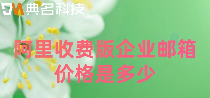 阿里收费邮箱注册:阿里收费版企业邮箱价格是多少