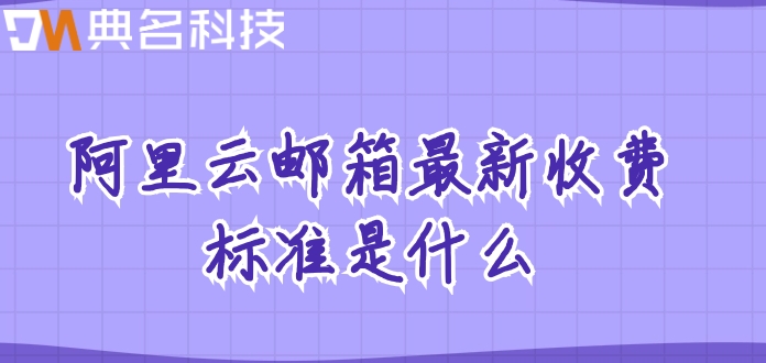 阿里邮箱的费用:阿里云邮箱最新收费标准是什么