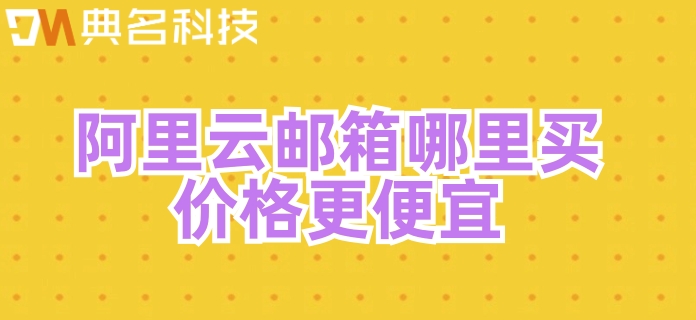 阿里邮箱企业邮箱收费：阿里云邮箱哪里买价格更便宜