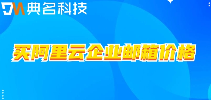 买阿里云企业邮箱价格:阿里企业邮箱一年需要多少钱