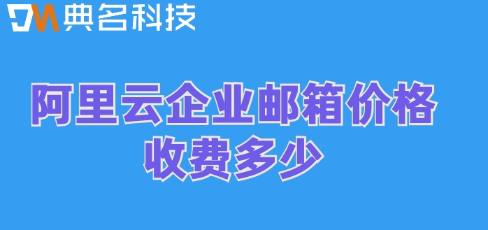 阿里企业邮箱 收费:阿里云企业邮箱价格收费多少