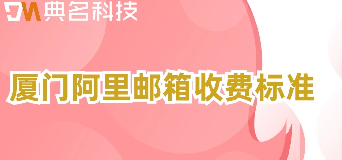 厦门阿里邮箱收费标准：阿里云邮箱企业版价格多少