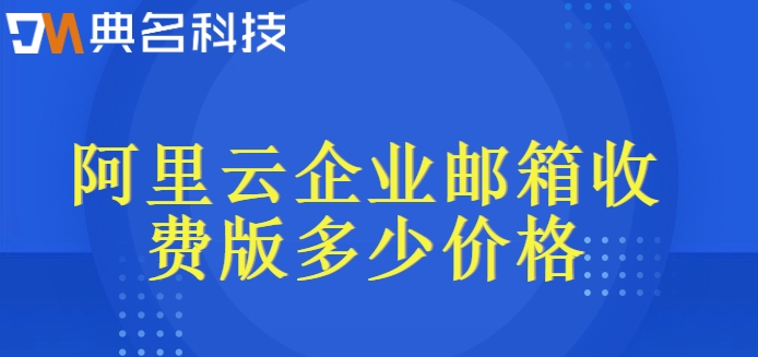 阿里云企业收费邮箱：阿里云企业邮箱收费版多少价格