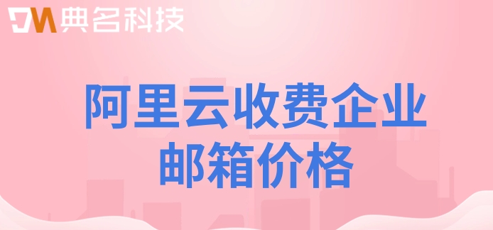阿里企业邮箱 费用：阿里云收费企业邮箱价格