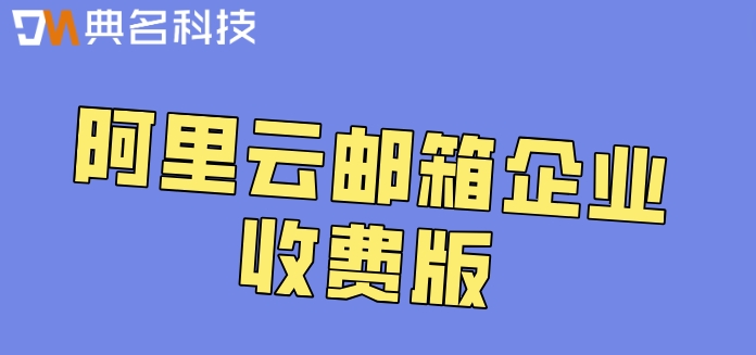 阿里云邮箱企业收费版:阿里企业邮箱收费价格多少