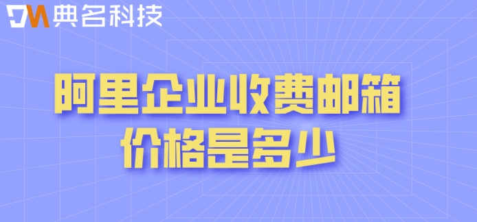 阿里企业版邮箱收费：阿里企业收费邮箱价格是多少