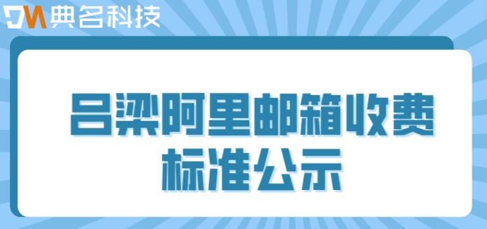吕梁阿里邮箱收费标准公示：阿里云企业邮箱收费多少钱