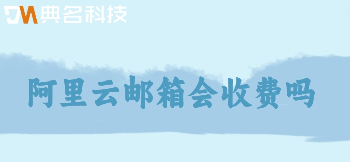 阿里云邮箱会收费吗？阿里云邮箱企业版价格