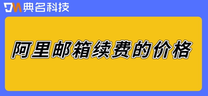 阿里邮箱续费的价格：阿里企业邮箱续费多少钱