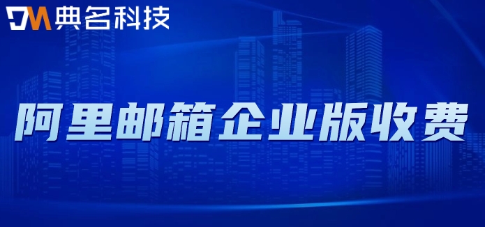 阿里邮箱企业版收费：阿里云企业邮箱费用多少钱一年