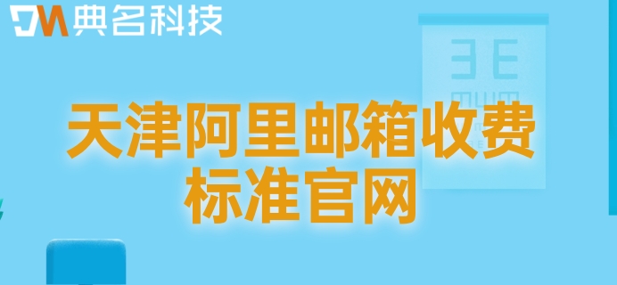 天津阿里邮箱收费标准官网：阿里企业版邮箱费用是多少