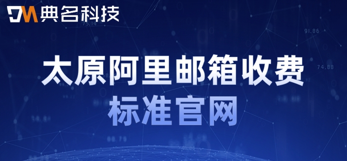太原阿里邮箱收费标准官网：阿里云邮箱企业版怎样收费